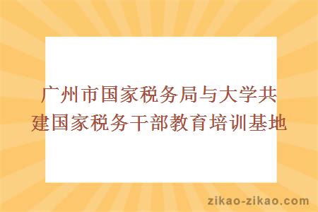 广州市国家税务局与大学共建国家税务干部教育培训基地