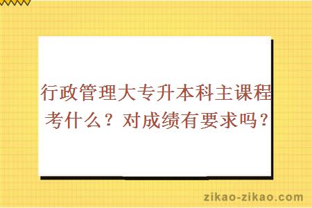 行政管理大专升本科主课程考什么？对成绩有要求吗？