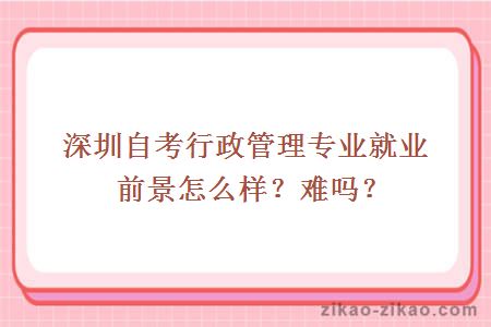 深圳自考行政管理专业就业前景怎么样？难吗？