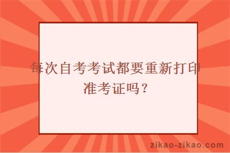 每次自考考试都要重新打印准考证吗？