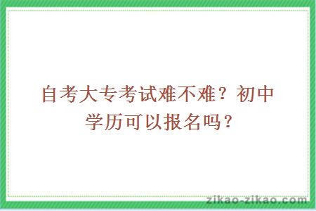 自考大专考试难不难？初中学历可以报名吗？