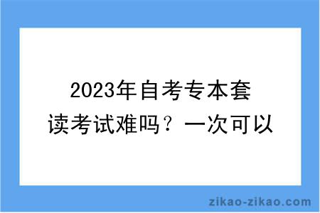 2023年自考专本套读考试难吗？一次可以报几门课程？