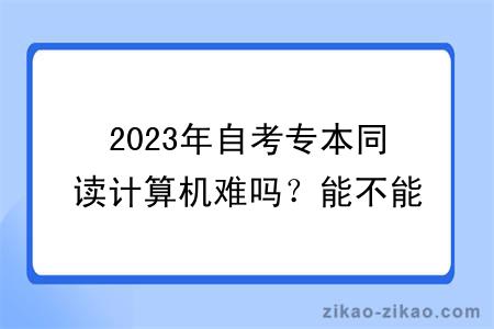 2023年自考专本同读计算机难吗？能不能转专业？