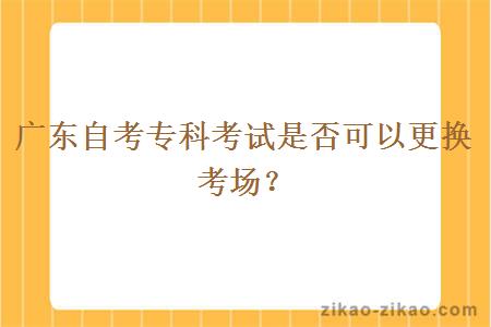 广东自考专科考试是否可以更换考场？