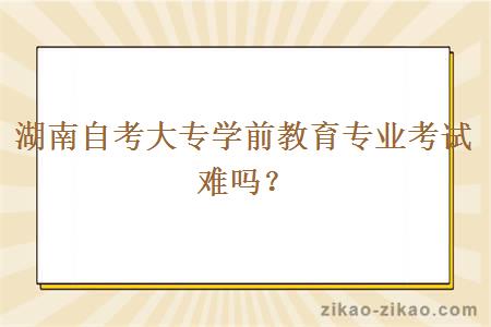 湖南自考大专学前教育专业考试难吗？