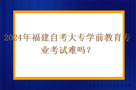 2024年福建自考大专学前教育专业考试难吗？