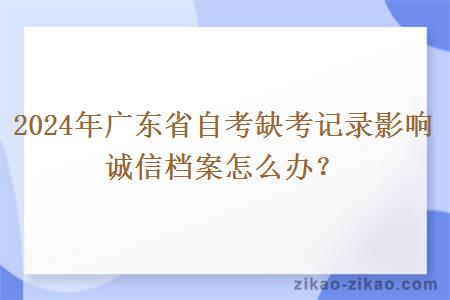 2024年广东省自考缺考记录影响诚信档案怎么办？